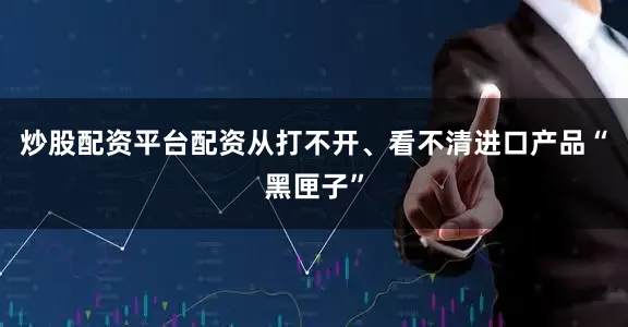 炒股配资平台配资从打不开、看不清进口产品“黑匣子”