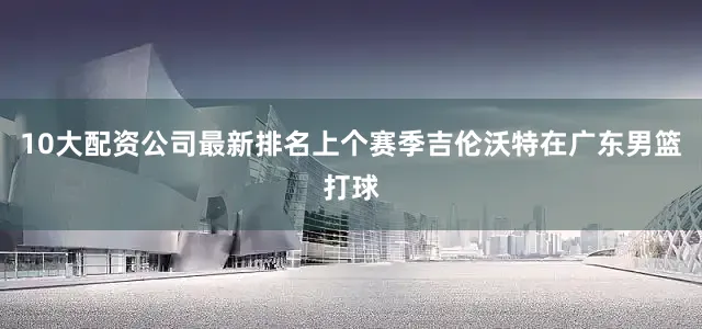 10大配资公司最新排名上个赛季吉伦沃特在广东男篮打球