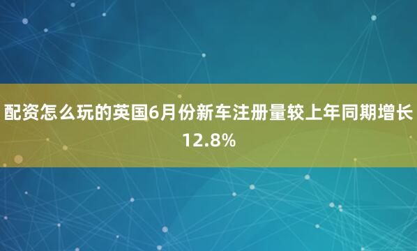 配资怎么玩的英国6月份新车注册量较上年同期增长12.8%