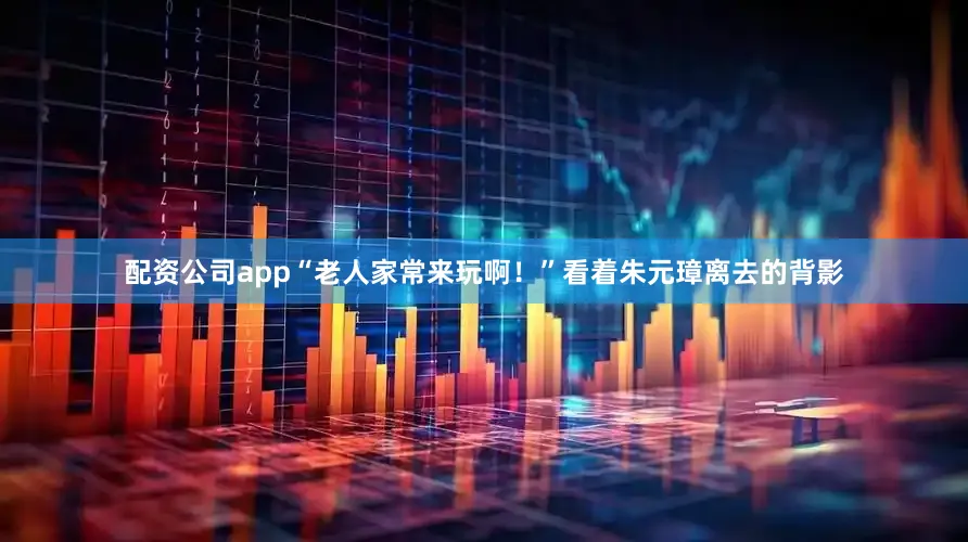 配资公司app“老人家常来玩啊！”看着朱元璋离去的背影