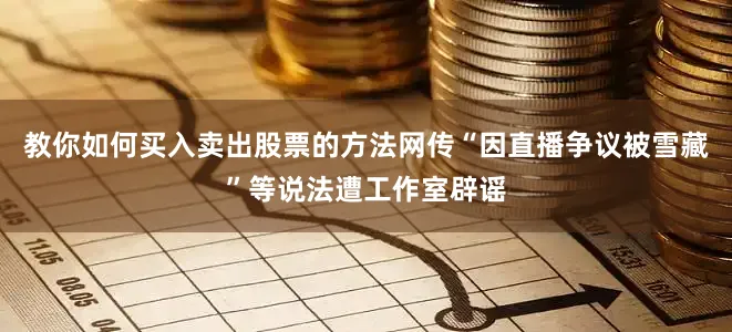 教你如何买入卖出股票的方法网传“因直播争议被雪藏”等说法遭工作室辟谣