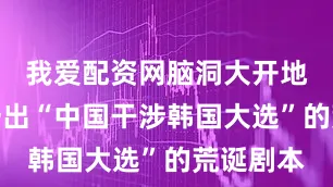 我爱配资网脑洞大开地编造出一出“中国干涉韩国大选”的荒诞剧本
