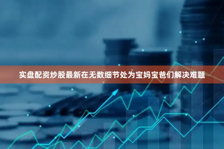实盘配资炒股最新在无数细节处为宝妈宝爸们解决难题