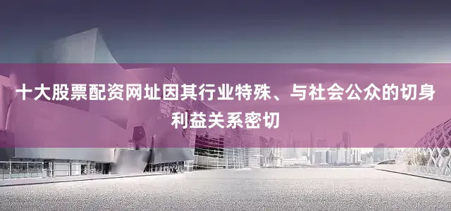 十大股票配资网址因其行业特殊、与社会公众的切身利益关系密切